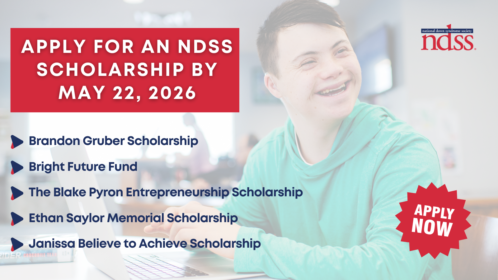 Apply for an NDSS Scholarship by May 22, 2026. Brandon Gruber Scholarship, Bright Future Fund, The Blake Pyron Entrepreneurship, Ethan Saylor Memorial Scholarship, Janissa Believe to Achieve Scholarship. Apply Now. NDSS logo. Background image of a teenager with Down syndrome smiling and working at a computer. He wears a green sweatshirt.