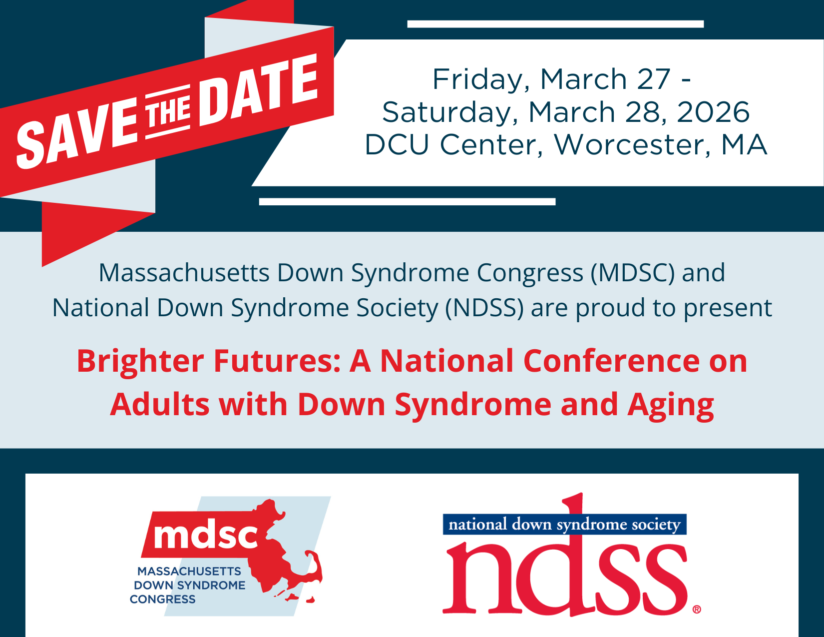 Save the date. Friday, March 27 - Saturday, March 28 2026 DCU Center, Worcester, MA. Massachusets Down Syndrome Congress (MDSC) and National Down Syndrome Society (NDSS) are proud to present Brighter Futures: A National Conference