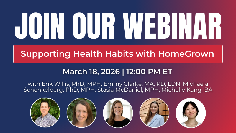 Join our Webinar: Supporting Health Habits with HomeGrown. March 18, 2026 at 12:00 PM ET. with Erik Willis, PhD, MPH, Emmy Clarke, MA, RD, LDN, Michaela Schenkelberg, PhD, MPH, Stasia McDaniel, MPH, and Michelle Kang, BA.