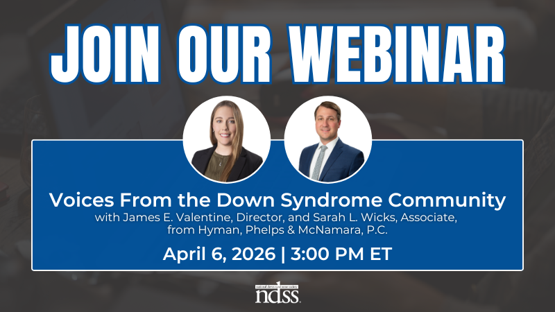 Join Our Webinar. Voices From the Down Syndrome Community with James E. Valentine, Director, and Sarah L. Wicks, Associate, from Hyman, Phelps & McNamara, P.C. April 6, 2026. 3:00 PM ET. Headshots of Sarah and James. NDSS logo.