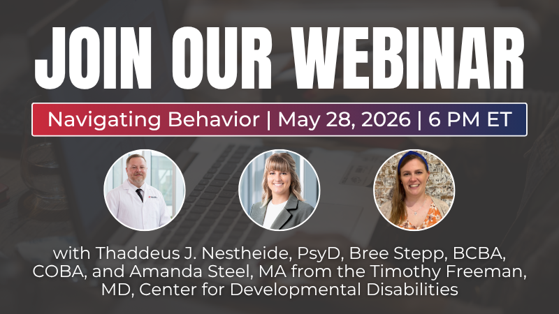 Join Our Webinar. Navigating Behavior. May 28, 2026. 6 PM ET. With Thaddeus J. Nestheide, PsyD, Bree Stepp, BCBA, COBA, and Amanda Steel, MA from the Timothy Freeman, MD, Center for Developmental Disabilities. Headshots of a man wearing a white medical coat and two women wearing business clothes.