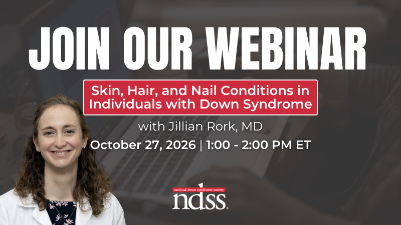 Join Our Webinar. Skin, Hair, and Nail Conditions in Individuals with Down Syndrome. With Jillian Rork, MD. October 27, 2026. 1:00 - 2:00 PM ET. Headshot of Dr. Rork, a woman with brown hair, wearing a white lab coat. NDSS logo.